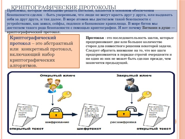 Криптографические протоколы Проблемы, которые необходимо решать Биткоин, касаются в основном обеспечения безопасности сделок – быть уверенным, что люди не могут красть друг у друга, или выдавать себя за друг друга, и так далее. В мире атомов мы достигаем такой безопасности с устройствами, как замки, сейфы, подписи и банковские хранилища. В мире битов мы достигаем такого рода безопасности с помощью криптографии. И вот почему Биткоин в душе — криптографический протокол. Криптографический протокол – это абстрактный или конкретный протокол, включающий набор криптографических алгоритмов.   Протокол - это последовательность шагов, которые предпринимают две или большее количество сторон для совместного решения некоторой задачи. Следует обратить внимание на то, что все шаги предпринимаются в порядке строгой очередности и ни один из них не может быть сделан прежде, чем закончится предыдущий. 