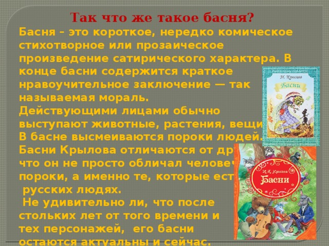 Так что же такое басня?  Басня – это короткое, нередко комическое стихотворное или прозаическое произведение сатирического характера. В конце басни содержится краткое нравоучительное заключение — так называемая мораль. Действующими лицами обычно выступают животные, растения, вещи. В басне высмеиваются пороки людей. Басни Крылова отличаются от других тем, что он не просто обличал человеческие пороки, а именно те, которые есть в  русских людях.  Не удивительно ли, что после стольких лет от того времени и тех персонажей, его басни остаются актуальны и сейчас. 