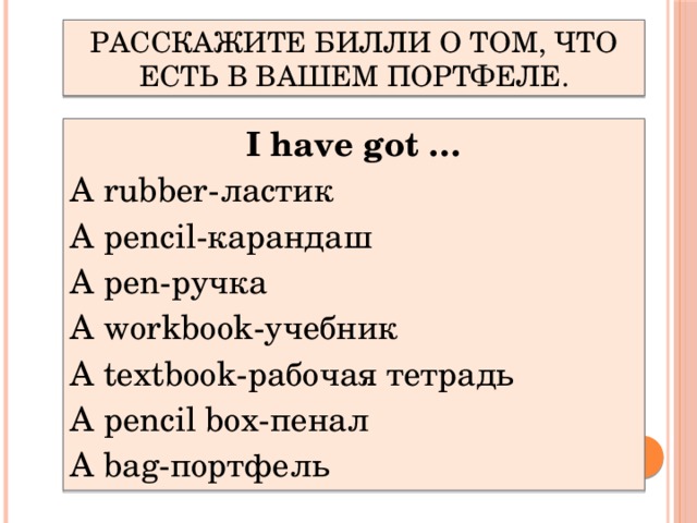 Расскажите Билли о том, что есть в вашем портфеле. I have got … A rubber-ластик A pencil-карандаш A pen-ручка A workbook-учебник A textbook-рабочая тетрадь A pencil box-пенал A bag-портфель  