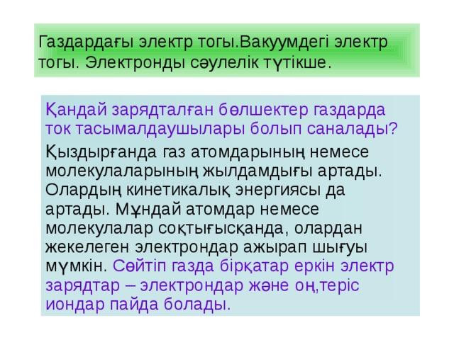 Газдардағы электр тогы.Вакуумдегі электр тогы. Электронды сәулелік түтікше. Қандай зарядталған бөлшектер газдарда ток тасымалдаушылары болып саналады? Қыздырғанда газ атомдарының немесе молекулаларының жылдамдығы артады. Олардың кинетикалық энергиясы да артады. Мұндай атомдар немесе молекулалар соқтығысқанда, олардан жекелеген электрондар ажырап шығуы мүмкін. Сөйтіп газда бірқатар еркін электр зарядтар – электрондар және оң,теріс иондар пайда болады. 