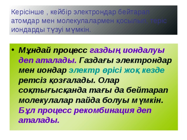 Керісінше , кейбір электрондар бейтарап атомдар мен молекулалармен қосылып, теріс иондарды түзуі мүмкін. Мұндай процесс газдың иондалуы деп аталады. Газдағы электрондар мен иондар электр өрісі жоқ кезде ретсіз қозғалады. Олар соқтығысқанда тағы да бейтарап молекулалар пайда болуы мүмкін. Бұл процесс рекомбинация деп аталады. 
