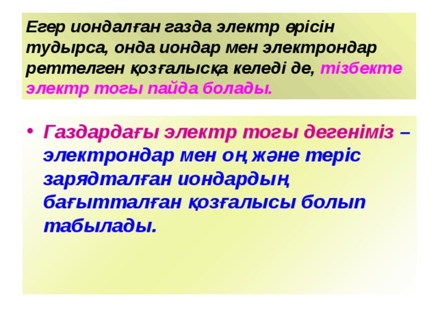 Егер иондалған газда электр өрісін тудырса, онда иондар мен электрондар реттелген қозғалысқа келеді де, тізбекте электр тогы пайда болады. Газдардағы электр тогы дегеніміз – электрондар мен оң және теріс зарядталған иондардың бағытталған қозғалысы болып табылады. 