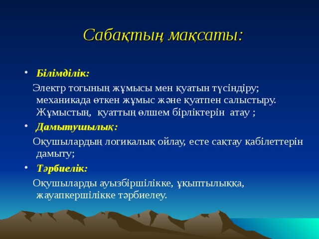 Сабақтың мақсаты: Білімділік:  Электр тогының жұмысы мен қуатын түсіндіру; механикада өткен жұмыс және қуатпен салыстыру. Жұмыстың, қуаттың өлшем бірліктерін атау  ; Дамытушылық:  Оқушылардың логикалық ойлау, есте сақтау қабілеттерін дамыту; Тәрбиелік:  Оқушыларды ауызбіршілікке, ұқыптылыққа, жауапкершілікке тәрбиелеу.   