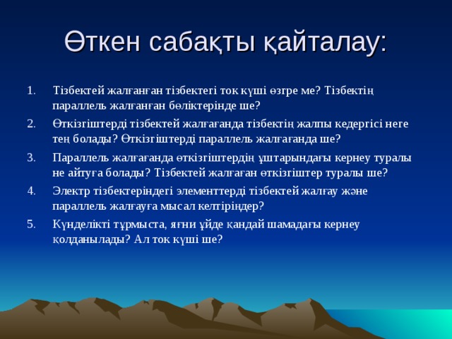 Өткен сабақты қайталау: Тізбектей жалғанған тізбектегі ток күші өзгре ме? Тізбектің параллель жалғанған бөліктерінде ше? Өткізгіштерді тізбектей жалғағанда тізбектің жалпы кедергісі неге тең болады? Өткізгіштерді параллель жалғағанда ше? Параллель жалғағанда өткізгіштердің ұштарындағы кернеу туралы не айтуға болады? Тізбектей жалғаған өткізгіштер туралы ше? Электр тізбектеріндегі элементтерді тізбектей жалғау және параллель жалғауға мысал келтіріңдер? Күнделікті тұрмыста, яғни ұйде қандай шамадағы кернеу қолданылады? Ал ток күші ше? 