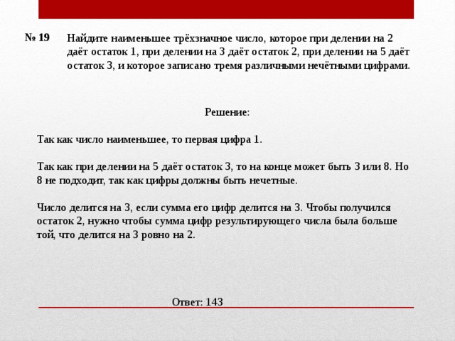 № 19 Найдите наименьшее трёхзначное число, которое при делении на 2 даёт остаток 1, при делении на 3 даёт остаток 2, при делении на 5 даёт остаток 3, и которое записано тремя различными нечётными цифрами.    Решение: Так как число наименьшее, то первая цифра 1. Так как при делении на 5 даёт остаток 3, то на конце может быть 3 или 8. Но 8 не подходит, так как цифры должны быть нечетные. Число делится на 3, если сумма его цифр делится на 3. Чтобы получился остаток 2, нужно чтобы сумма цифр результирующего числа была больше той, что делится на 3 ровно на 2.    Ответ: 143 