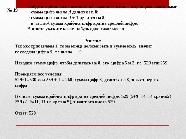 Найдите трёхзначное число  A , обладающее всеми следующими свойствами:   · сумма цифр числа  A  делится на 8;   · сумма цифр числа  A  + 1 делится на 8;   · в числе  A  сумма крайних цифр кратна средней цифре. В ответе укажите какое-нибудь одно такое число. № 19 Решение: Так как прибавляем 1, то на конце должен быть в сумме ноль, значит, последняя цифра 9, т.е число . . 9 Находим сумму цифр, чтобы делилась на 8, это цифра 5 и 2, т.е. 529 или 259 Проверяем все условия: 529+1=530 или 259 + 1 = 260, сумма цифр 8, делится на 8, значит первая цифра В числе  сумма крайних цифр кратна средней цифре: 529 (5+9=14, 14 кратно2) 259 (2+9=11, 11 не кратно 5), значит это число 529 Ответ: 529 