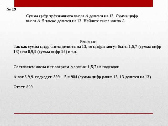 № 19 Сумма цифр трёхзначного числа  A  делится на 13. Сумма цифр числа A +5 также делится на 13. Найдите такое число  A . Решение: Так как сумма цифр числа делится на 13, то цифры могут быть: 1,5,7 (сумма цифр 13) или 8,9,9 (сумма цифр 26) и т.д.    Составляем числа и проверяем условия: 1,5,7 не подходят. А вот 8,9,9. подходят: 899 + 5 = 904 (сумма цифр равнв 13, 13 делится на 13) Ответ: 899 