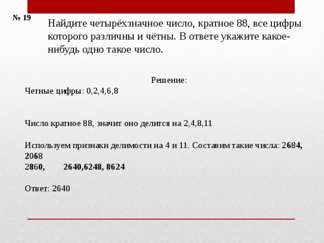 № 19 Найдите четырёхзначное число, кратное 88, все цифры которого различны и чётны. В ответе укажите какое-нибудь одно такое число. Решение: Четные цифры: 0,2,4,6,8    Число кратное 88, значит оно делится на 2,4,8,11 Используем признаки делимости на 4 и 11. Составим такие числа: 2 6 8 4, 2 0 6 8 2 8 6 0, 2640,6248, 8624 Ответ: 2640 