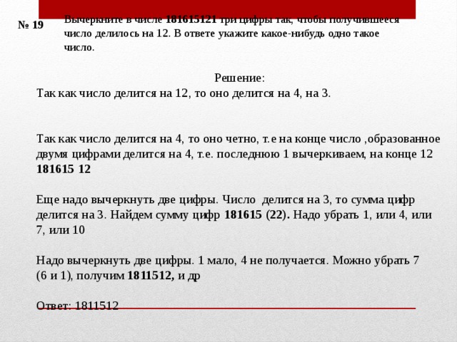 Вычеркните в числе 181615121 три цифры так, чтобы получившееся число делилось на 12. В ответе укажите какое-нибудь одно такое число. № 19 Решение: Так как число делится на 12, то оно делится на 4, на 3.    Так как число делится на 4, то оно четно, т.е на конце число ,образованное двумя цифрами делится на 4, т.е. последнюю 1 вычеркиваем, на конце 12 181615 12 Еще надо вычеркнуть две цифры. Число делится на 3, то сумма цифр делится на 3.  Найдем сумму цифр 181615 (22). Надо убрать 1, или 4, или 7, или 10 Надо вычеркнуть две цифры. 1 мало, 4 не получается. Можно убрать 7 (6 и 1), получим 1811512, и др Ответ: 1811512 