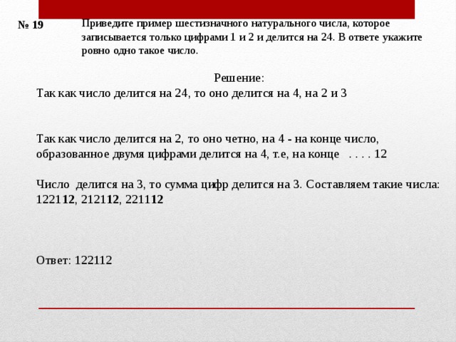 Приведите пример шестизначного натурального числа, которое записывается только цифрами 1 и 2 и делится на 24. В ответе укажите ровно одно такое число. № 19 Решение: Так как число делится на 24, то оно делится на 4, на 2 и 3    Так как число делится на 2, то оно четно, на 4 - на конце число, образованное двумя цифрами делится на 4, т.е, на конце . . . . 12 Число делится на 3, то сумма цифр делится на 3.  Составляем такие числа: 1221 12 , 2121 12 , 2211 12 Ответ: 122112 