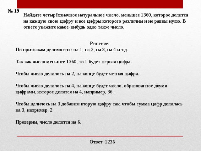 № 19 Найдите четырёхзначное натуральное число, меньшее 1360, которое делится на каждую свою цифру и все цифры которого различны и не равны нулю. В ответе укажите какое-нибудь одно такое число.    Решение: По признакам делимости : на 1, на 2, на 3, на 4 и т.д.  Так как число меньшее 1360, то 1 будет первая цифра.  Чтобы число делилось на 2, на конце будет четная цифра. Чтобы число делилось на 4, на конце будет число, образованное двумя цифрами, которое делится на 4, например, 36. Чтобы делилось на 3 добавим вторую цифру так, чтобы сумма цифр делилась на 3, например, 2 Проверим, число делится на 6. Ответ: 1236 