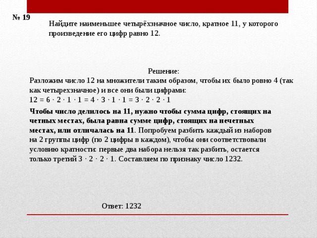 № 19 Найдите наименьшее четырёхзначное число, кратное 11, у которого произведение его цифр равно 12.    Решение: Разложим число 12 на множители таким образом, чтобы их было ровно 4 (так как четырехзначное) и все они были цифрами: 12 = 6 ⋅ 2 ⋅ 1 ⋅ 1 = 4 ⋅ 3 ⋅ 1 ⋅ 1 = 3 ⋅ 2 ⋅ 2 ⋅ 1    Чтобы число делилось на 11, нужно чтобы сумма цифр, стоящих на четных местах, была равна сумме цифр, стоящих на нечетных местах, или отличалась на 11 . Попробуем разбить каждый из наборов на 2 группы цифр (по 2 цифры в каждом), чтобы они соответствовали условию кратности: первые два набора нельзя так разбить, остается только третий 3 ⋅ 2 ⋅ 2 ⋅ 1. Составляем по признаку число 1232.     Ответ: 1232 