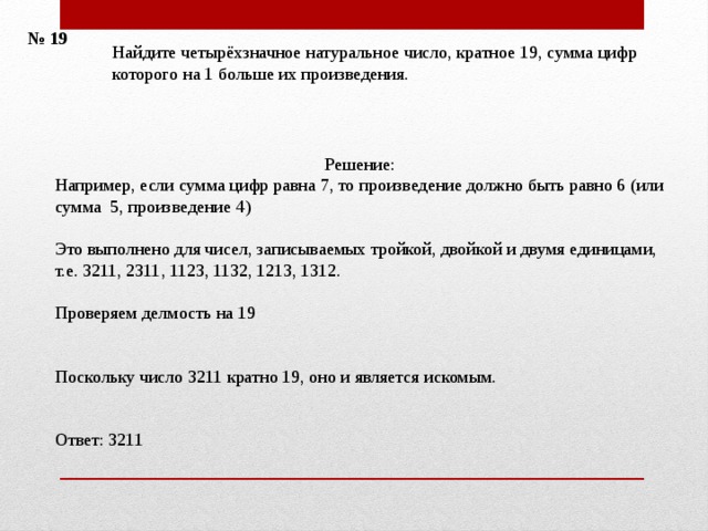 № 19 Найдите четырёхзначное натуральное число, кратное 19, сумма цифр которого на 1 больше их произведения. Решение: Например, если сумма цифр равна 7, то произведение должно быть равно 6 (или сумма 5, произведение 4) Это выполнено для чисел, записываемых тройкой, двойкой и двумя единицами, т.е. 3211, 2311, 1123, 1132, 1213, 1312. Проверяем делмость на 19 Поскольку число 3211 кратно 19, оно и является искомым. Ответ: 3211 