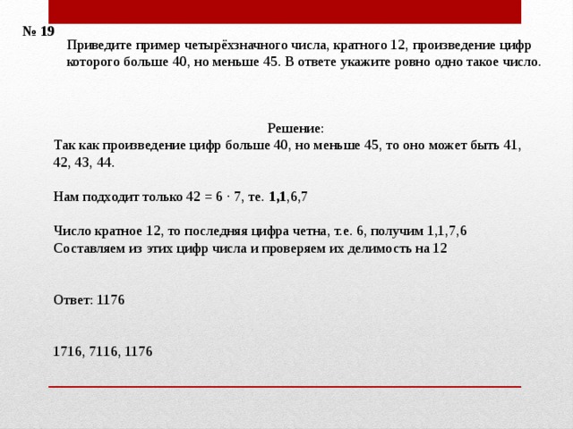 № 19 Приведите пример четырёхзначного числа, кратного 12, произведение цифр которого больше 40, но меньше 45. В ответе укажите ровно одно такое число.    Решение: Так как произведение цифр больше 40, но меньше 45, то оно может быть 41, 42, 43, 44. Нам подходит только 42 = 6 · 7, те. 1,1 ,6,7 Число кратное 12, то последняя цифра четна, т.е. 6, получим 1,1,7,6 Составляем из этих цифр числа и проверяем их делимость на 12 Ответ: 1176    1716, 7116, 1176    
