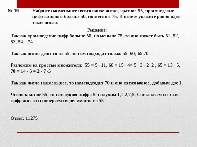 Найдите наименьшее пятизначное число, кратное 55, произведение цифр которого больше 50, но меньше 75. В ответе укажите ровно одно такое число.   № 19 Решение: Так как произведение цифр больше 50, но меньше 75, то оно может быть 51, 52, 53, 54....74 Так как число делится на 55, то нам подходит только 55, 60, 65,70 Разложим на простые множители: 55 = 5 · 11, 60 = 15 · 4= 5 · 3 · 2· 2 , 65 = 13 · 5, 70 = 14 · 5 = 2 · 7 ·5 Так как число наименьшее, то нам подходит 70 и оно пятизначное, добавим две 1. Число кратное 55, то последняя цифра 5, получим 1,1,2,7,5. Составляем из этих цифр числа и проверяем их делимость на 55 Ответ: 11275   