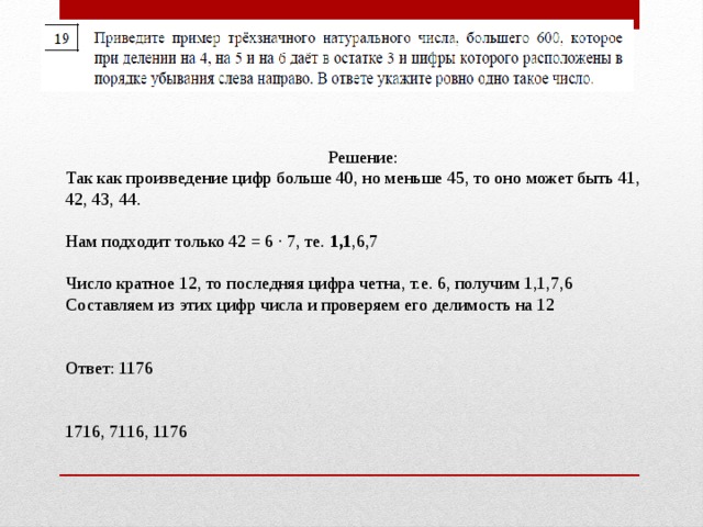 Решение: Так как произведение цифр больше 40, но меньше 45, то оно может быть 41, 42, 43, 44. Нам подходит только 42 = 6 · 7, те. 1,1 ,6,7 Число кратное 12, то последняя цифра четна, т.е. 6, получим 1,1,7,6 Составляем из этих цифр числа и проверяем его делимость на 12 Ответ: 1176    1716, 7116, 1176    