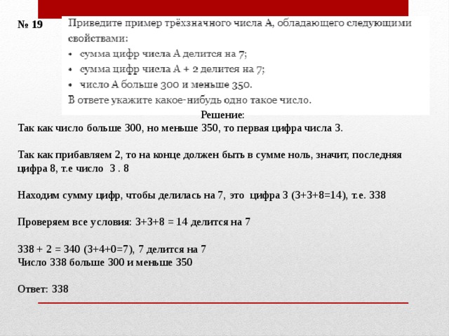 № 19 Решение: Так как число больше 300, но меньше 350, то первая цифра числа 3.   Так как прибавляем 2, то на конце должен быть в сумме ноль, значит, последняя цифра 8, т.е число 3 . 8 Находим сумму цифр, чтобы делилась на 7, это цифра 3 (3+3+8=14), т.е. 338 Проверяем все условия: 3+3+8 = 14 делится на 7 338 + 2 = 340 (3+4+0=7), 7 делится на 7 Число 338 больше 300 и меньше 350 Ответ: 338 