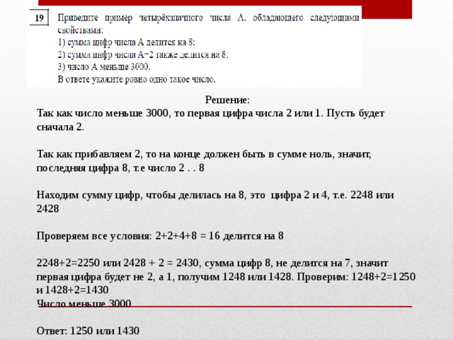 Решение: Так как число меньше 3000, то первая цифра числа 2 или 1. Пусть будет сначала 2.   Так как прибавляем 2, то на конце должен быть в сумме ноль, значит, последняя цифра 8, т.е число 2 . . 8 Находим сумму цифр, чтобы делилась на 8, это цифра 2 и 4, т.е. 2248 или 2428 Проверяем все условия: 2+2+4+8 = 16 делится на 8 2248+2=2250 или 2428 + 2 = 2430, сумма цифр 8, не делится на 7, значит первая цифра будет не 2, а 1, получим 1248 или 1428. Проверим: 1248+2=1250 и 1428+2=1430 Число меньше 3000 Ответ: 1250 или 1430 