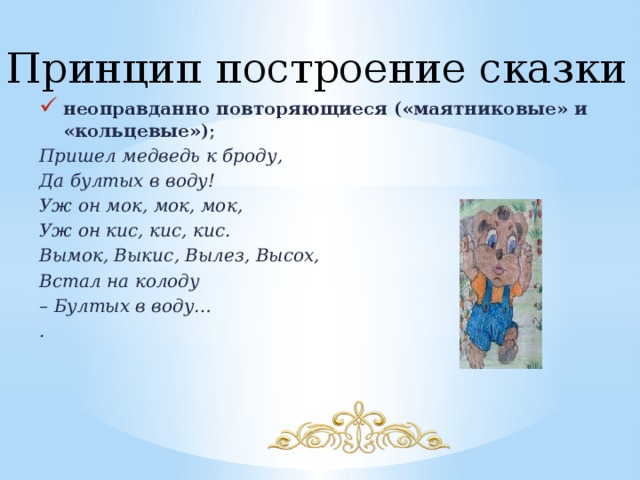 Принцип построение сказки неоправданно повторяющиеся («маятниковые» и «кольцевые») ; Пришел медведь к броду, Да бултых в воду! Уж он мок, мок, мок, Уж он кис, кис, кис. Вымок, Выкис, Вылез, Высох, Встал на колоду – Бултых в воду… . 
