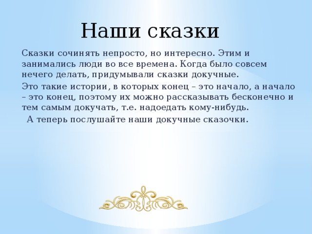 Наши сказки Сказки сочинять непросто, но интересно. Этим и занимались люди во все времена. Когда было совсем нечего делать, придумывали сказки докучные. Это такие истории, в которых конец – это начало, а начало – это конец, поэтому их можно рассказывать бесконечно и тем самым докучать, т.е. надоедать кому-нибудь.  А теперь послушайте наши докучные сказочки. 