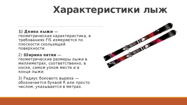  Характеристики лыж   1) Длина лыжи  — геометрическая характеристика, в требованиях FIS измеряется по плоскости скользящей поверхности. 2) Ширина пятки  — геометрические размеры лыжи в миллиметрах, соответственно, в носке, самом узком месте и в конце лыжи.  3) Радиус бокового выреза — обозначается буквой R или просто числом, указывается в метрах.  