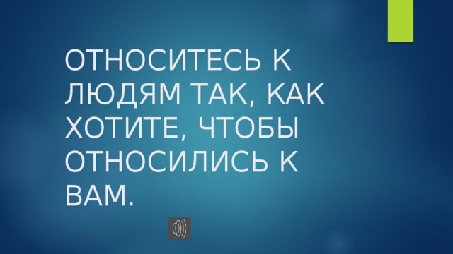 ОТНОСИТЕСЬ К ЛЮДЯМ ТАК, КАК ХОТИТЕ, ЧТОБЫ ОТНОСИЛИСЬ К ВАМ. 