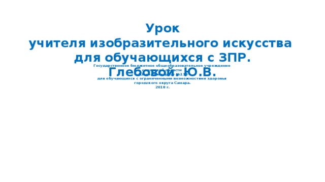              Государственное бюджетное общеобразовательное учреждение  самарской области  «Школа –интернат №113  для обучающихся с ограниченными возможностями здоровья  городского округа Самара.  2018 г.                               Урок  учителя изобразительного искусства  для обучающихся с ЗПР.  Глебовой. Ю.В.    