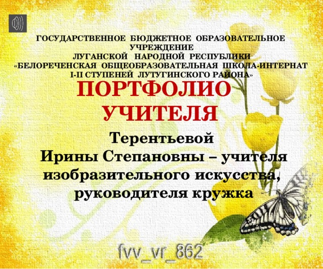 ГОСУДАРСТВЕННОЕ БЮДЖЕТНОЕ ОБРАЗОВАТЕЛЬНОЕ УЧРЕЖДЕНИЕ  ЛУГАНСКОЙ НАРОДНОЙ РЕСПУБЛИКИ  «БЕЛОРЕЧЕНСКАЯ ОБЩЕОБРАЗОВАТЕЛЬНАЯ ШКОЛА-ИНТЕРНАТ  I-II СТУПЕНЕЙ ЛУТУГИНСКОГО РАЙОНА» ПОРТФОЛИО УЧИТЕЛЯ Терентьевой Ирины Степановны – учителя изобразительного искусства, руководителя кружка 
