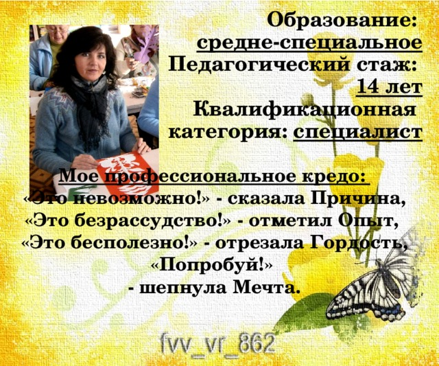 Образование:  средне-специальное  Педагогический стаж:  14 лет  Квалификационная  категория: специалист Мое профессиональное кредо: «Это невозможно!» - сказала Причина, «Это безрассудство!» - отметил Опыт, «Это бесполезно!» - отрезала Гордость, «Попробуй!» - шепнула Мечта. 