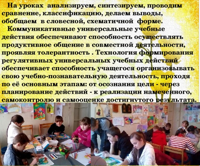  На уроках анализируем, синтезируем, проводим сравнение, классификацию, делаем выводы, обобщаем в словесной, схематичной форме.  Коммуникативные универсальные учебные действия обеспечивают способность осуществлять продуктивное общение в совместной деятельности, проявляя толерантность . Технология формирования регулятивных универсальных учебных действий обеспечивает способность учащегося организовывать свою учебно-познавательную деятельность, проходя по её основным этапам: от осознания цели - через планирование действий - к реализации намеченного, самоконтролю и самооценке достигнутого результата. 