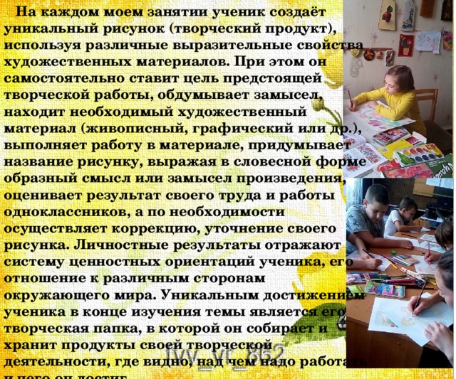  На каждом моем занятии ученик создаёт уникальный рисунок (творческий продукт), используя различные выразительные свойства художественных материалов. При этом он самостоятельно ставит цель предстоящей творческой работы, обдумывает замысел, находит необходимый художественный материал (живописный, графический или др.), выполняет работу в материале, придумывает название рисунку, выражая в словесной форме образный смысл или замысел произведения, оценивает результат своего труда и работы одноклассников, а по необходимости осуществляет коррекцию, уточнение своего рисунка. Личностные результаты отражают систему ценностных ориентаций ученика, его отношение к различным сторонам окружающего мира. Уникальным достижением ученика в конце изучения темы является его творческая папка, в которой он собирает и хранит продукты своей творческой деятельности, где видно, над чем надо работать и чего он достиг. 