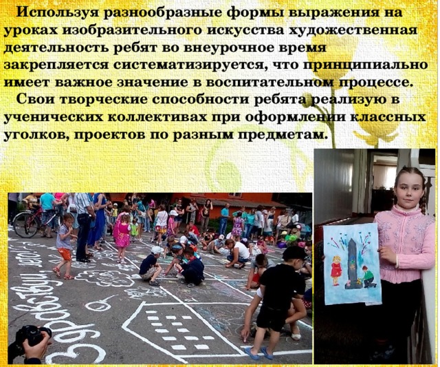  Используя разнообразные формы выражения на уроках изобразительного искусства художественная деятельность ребят во внеурочное время закрепляется систематизируется, что принципиально имеет важное значение в воспитательном процессе.  Свои творческие способности ребята реализую в ученических коллективах при оформлении классных уголков, проектов по разным предметам. 