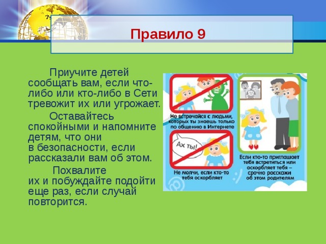 Правило 9  Приучите детей сообщать вам, если что-либо или кто-либо в Сети тревожит их или угрожает.  Оставайтесь спокойными и напомните детям, что они в безопасности, если рассказали вам об этом.  Похвалите их и побуждайте подойти еще раз, если случай повторится. 