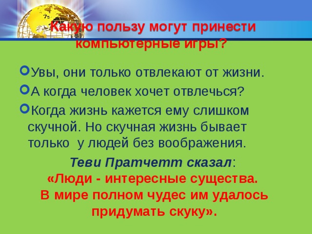 Какую пользу могут принести компьютерные игры? Увы, они только отвлекают от жизни. А когда человек хочет отвлечься? Когда жизнь кажется ему слишком скучной. Но скучная жизнь бывает только у людей без воображения. Теви Пратчетт сказал :  «Люди - интересные существа.  В мире полном чудес им удалось придумать скуку». Маленькие дети любят играть – и это абсолютно нормально. Когда они становятся старше, то продолжают играть, только игры отображаются на экране компьютера. Но чем взрослее становится человек, тем меньше он развлекается, и тем больше развивается. Просто потому, что он находит свое дело. Но те ребята, которые любят много играть на компьютере, просто не успевают как следует учиться. Какую пользу могут принести компьютерные игры? Увы, они только отвлекают от жизни. А когда человек хочет отвлечься? Когда жизнь кажется ему слишком скучной. Но скучная жизнь бывает только у людей без воображения.  
