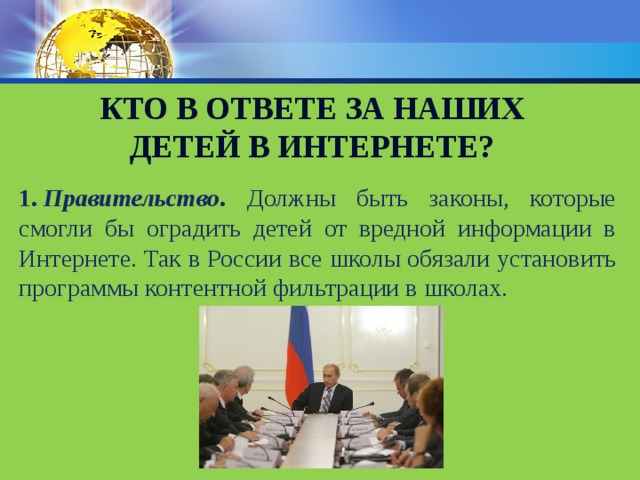 Кто в ответе за наших детей в интернете? 1.   Правительство . Должны быть законы, которые смогли бы оградить детей от вредной информации в Интернете. Так в России все школы обязали установить программы контентной фильтрации в школах.  