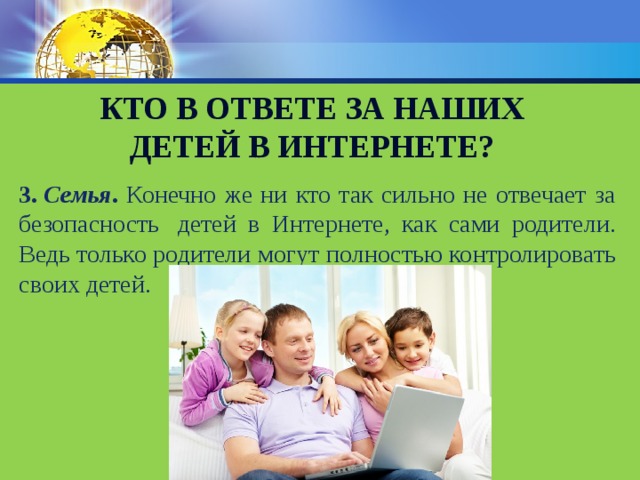 Кто в ответе за наших детей в интернете? 3.   Семья . Конечно же ни кто так сильно не отвечает за безопасность  детей в Интернете, как сами родители. Ведь только родители могут полностью контролировать своих детей. 