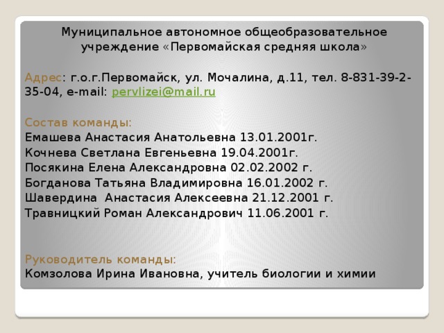 Муниципальное автономное общеобразовательное учреждение «Первомайская средняя школа» Адрес : г.о.г.Первомайск, ул. Мочалина, д.11, тел. 8-831-39-2-35-04, e-mail: pervlizei@mail.ru Состав команды: Емашева Анастасия Анатольевна 13.01.2001г. Кочнева Светлана Евгеньевна 19.04.2001г.  Посякина Елена Александровна 02.02.2002 г. Богданова Татьяна Владимировна 16.01.2002 г. Шавердина Анастасия Алексеевна 21.12.2001 г. Травницкий Роман Александрович 11.06.2001 г. Руководитель команды:  Комзолова Ирина Ивановна, учитель биологии и химии 