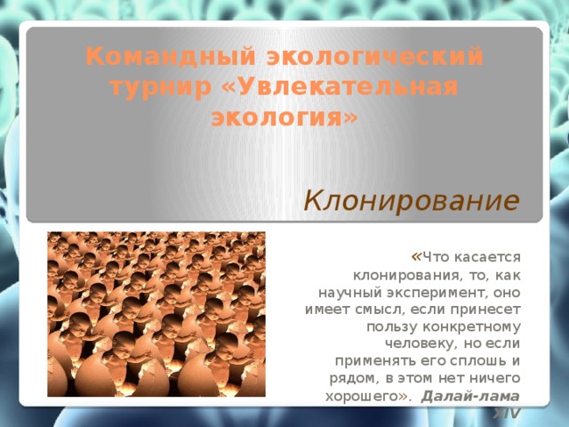 Командный экологический турнир «Увлекательная экология» Клонирование  « Что касается клонирования, то, как научный эксперимент, оно имеет смысл, если принесет пользу конкретному человеку, но если применять его сплошь и рядом, в этом нет ничего хорошего » .   Далай-лама XIV   