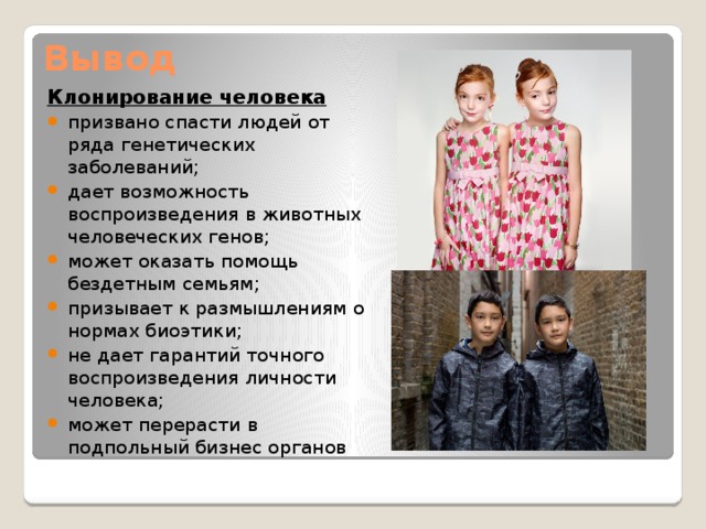 Вывод Клонирование человека призвано спасти людей от ряда генетических заболеваний; дает возможность воспроизведения в животных человеческих генов; может оказать помощь бездетным семьям; призывает к размышлениям о нормах биоэтики; не дает гарантий точного воспроизведения личности человека; может перерасти в подпольный бизнес органов 