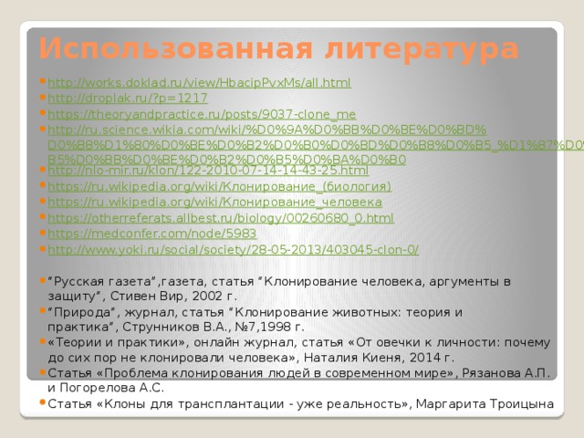 Использованная литература http://works.doklad.ru/view/HbacipPvxMs/all.html http://droplak.ru/?p=1217 https://theoryandpractice.ru/posts/9037-clone_me http://ru.science.wikia.com/wiki/%D0%9A%D0%BB%D0%BE%D0%BD%D0%B8%D1%80%D0%BE%D0%B2%D0%B0%D0%BD%D0%B8%D0%B5_%D1%87%D0%B5%D0%BB%D0%BE%D0%B2%D0%B5%D0%BA%D0%B0 http://nlo-mir.ru/klon/122-2010-07-14-14-43-25.html https://ru.wikipedia.org/wiki/Клонирование_(биология) https://ru.wikipedia.org/wiki/Клонирование_человека https://otherreferats.allbest.ru/biology/00260680_0.html https://medconfer.com/node/5983 http://www.yoki.ru/social/society/28-05-2013/403045-clon-0/  “ Русская газета”,газета, статья “Клонирование человека, аргументы в защиту”, Стивен Вир, 2002 г. “ Природа”, журнал, статья “Клонирование животных: теория и практика”, Струнников В.А., №7,1998 г. «Теории и практики», онлайн журнал, статья «От овечки к личности: почему до сих пор не клонировали человека», Наталия Киеня, 2014 г. Статья «Проблема клонирования людей в современном мире», Рязанова А.П. и Погорелова А.С. Статья «Клоны для трансплантации - уже реальность», Маргарита Троицына 