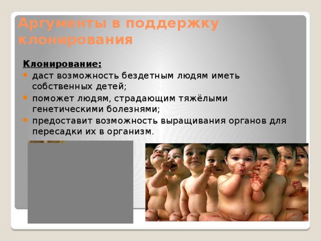 Аргументы в поддержку клонирования Клонирование: даст возможность бездетным людям иметь собственных детей; поможет людям, страдающим тяжёлыми генетическими болезнями; предоставит возможность выращивания органов для пересадки их в организм. 
