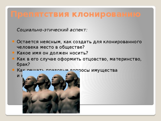 Препятствия клонированию    Социально-этический аспект:  Остается неясным, как создать для клонированного человека место в обществе? Какое имя он должен носить? Как в его случае оформить отцовство, материнство, брак? Как решать правовые вопросы имущества и наследования?  