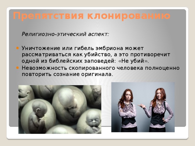 Препятствия клонированию    Религиозно-этический аспект: Уничтожение или гибель эмбриона может рассматриваться как убийство, а это противоречит одной из библейских заповедей: «Не убий». Невозможность скопированного человека полноценно повторить сознание оригинала. 