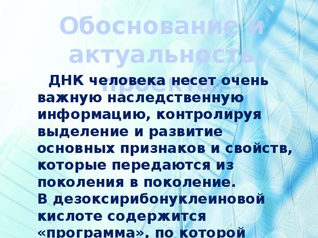 Обоснование и актуальность проекта.  ДНК человека несет очень важную наследственную информацию, контролируя выделение и развитие основных признаков и свойств, которые передаются из поколения в поколение. В дезоксирибонуклеиновой кислоте содержится «программа», по которой развивается и живет любой живой организм на Земле. 