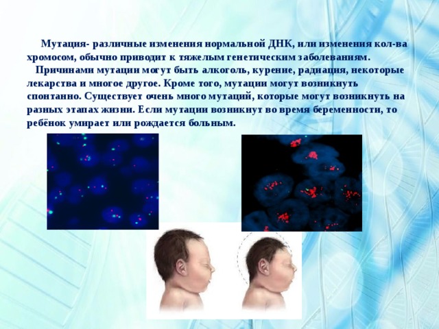  Мутация- различные изменения нормальной ДНК, или изменения кол-ва хромосом, обычно приводит к тяжелым генетическим заболеваниям.  Причинами мутации могут быть алкоголь, курение, радиация, некоторые лекарства и многое другое. Кроме того, мутации могут возникнуть спонтанно. Существует очень много мутаций, которые могут возникнуть на разных этапах жизни. Если мутации возникнут во время беременности, то ребёнок умирает или рождается больным. 