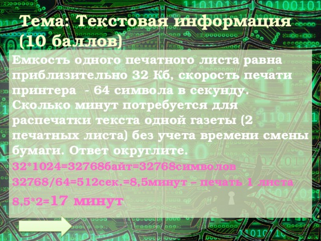 Тема: Текстовая информация  (10 баллов) Емкость одного печатного листа равна приблизительно 32 Кб, скорость печати принтера - 64 символа в секунду. Сколько минут потребуется для распечатки текста одной газеты (2 печатных листа) без учета времени смены бумаги. Ответ округлите. 32*1024=32768байт=32768символов 32768/64=512сек.=8,5минут – печать 1 листа 8,5*2= 17 минут 