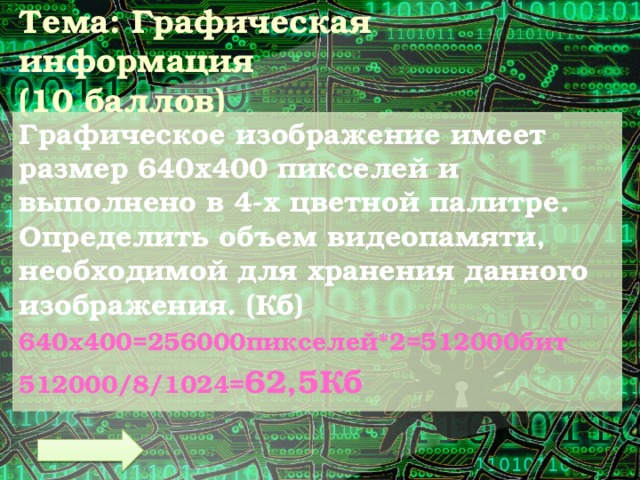 Тема: Графическая информация  (10 баллов) Графическое изображение имеет размер 640х400 пикселей и выполнено в 4-х цветной палитре. Определить объем видеопамяти, необходимой для хранения данного изображения. (Кб) 640х400=256000пикселей*2=512000бит 512000/8/1024= 62,5Кб 