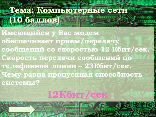 Тема: Компьютерные сети  (10 баллов) Имеющийся у Вас модем обеспечивает прием/передачу сообщений со скоростью 12 Кбит/сек. Скорость передачи сообщений по телефонной линии – 23Кбит/сек. Чему равна пропускная способность системы? 12Кбит/сек 