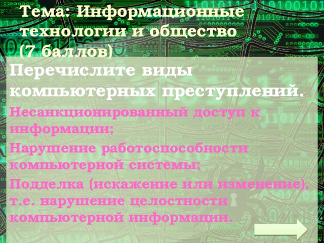 Тема: Информационные технологии и общество  (7 баллов) Перечислите виды компьютерных преступлений. Несанкционированный доступ к информации; Нарушение работоспособности компьютерной системы; Подделка (искажение или изменение), т.е. нарушение целостности компьютерной информации. 