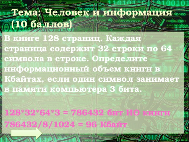 Тема: Человек и информация (10 баллов) В книге 128 страниц. Каждая страница содержит 32 строки по 64 символа в строке. Определите информационный объем книги в Кбайтах, если один символ занимает в памяти компьютера 3 бита.  128*32*64*3 = 786432 бит ИО книги 786432/8/1024 = 96 Кбайт 